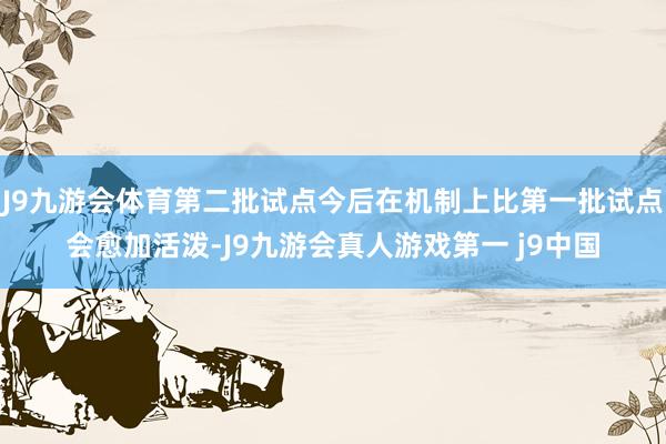 J9九游会体育第二批试点今后在机制上比第一批试点会愈加活泼-J9九游会真人游戏第一 j9中国