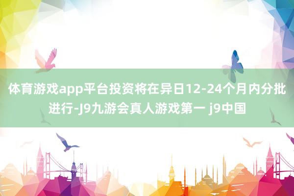 体育游戏app平台投资将在异日12-24个月内分批进行-J9九游会真人游戏第一 j9中国