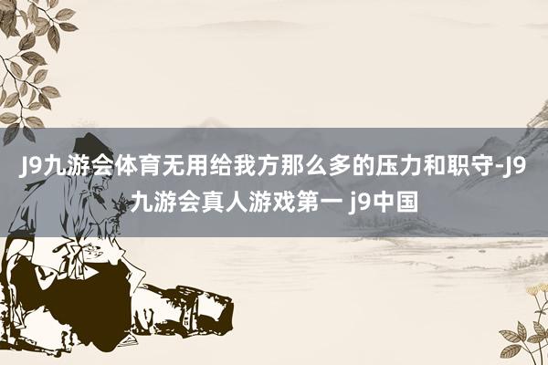J9九游会体育无用给我方那么多的压力和职守-J9九游会真人游戏第一 j9中国